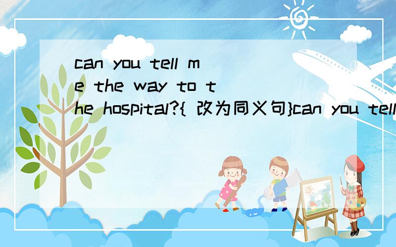 can you tell me the way to the hospital?{ 改为同义句}can you tell me { ] [ ] [ ] [ ]the hospital?