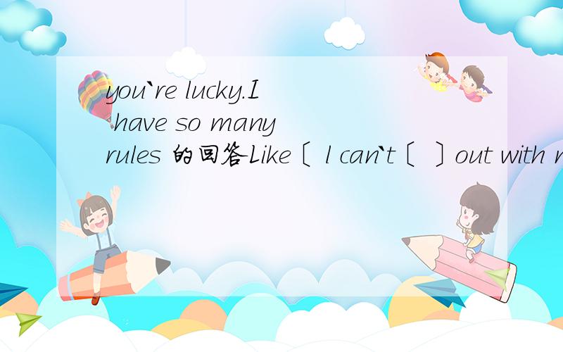 you`re lucky.I have so many rules 的回答Like〔 l can`t〔 〕out with my friend〔 〕school.
