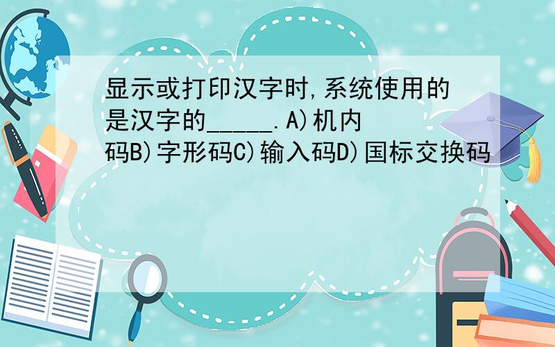显示或打印汉字时,系统使用的是汉字的_____.A)机内码B)字形码C)输入码D)国标交换码