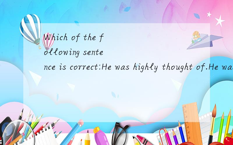 Which of the following sentence is correct:He was highly thought of.He was thought highly of.