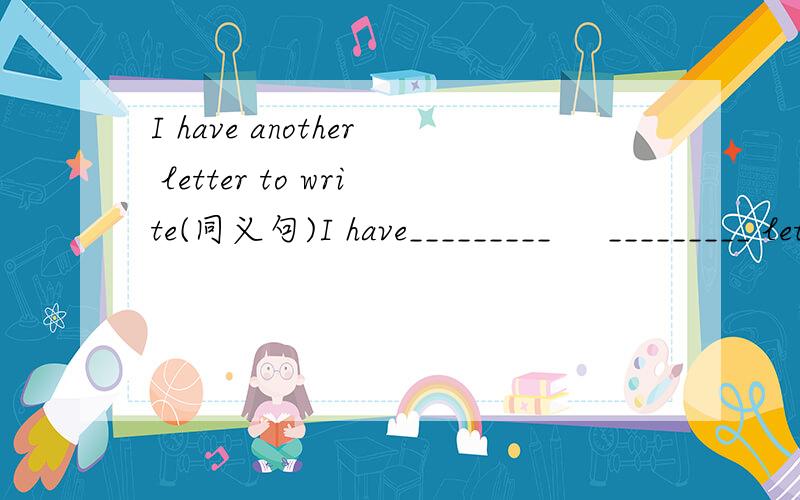I have another letter to write(同义句)I have_________     _________ letter to write