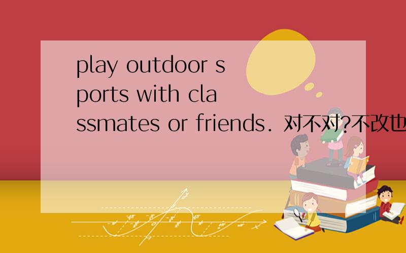 play outdoor sports with classmates or friends．对不对?不改也说得通吧