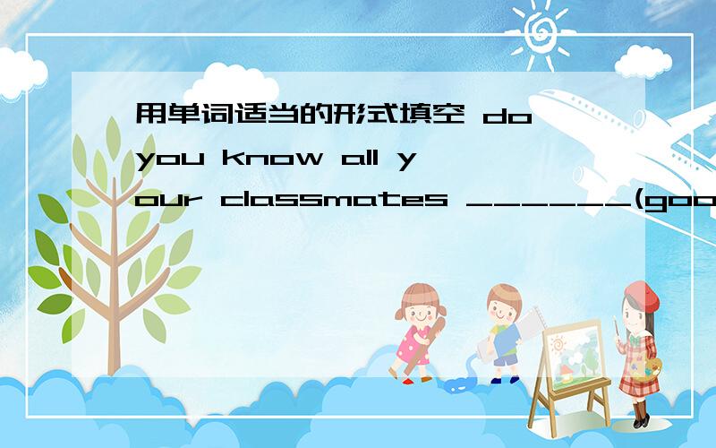 用单词适当的形式填空 do you know all your classmates ______(good)?