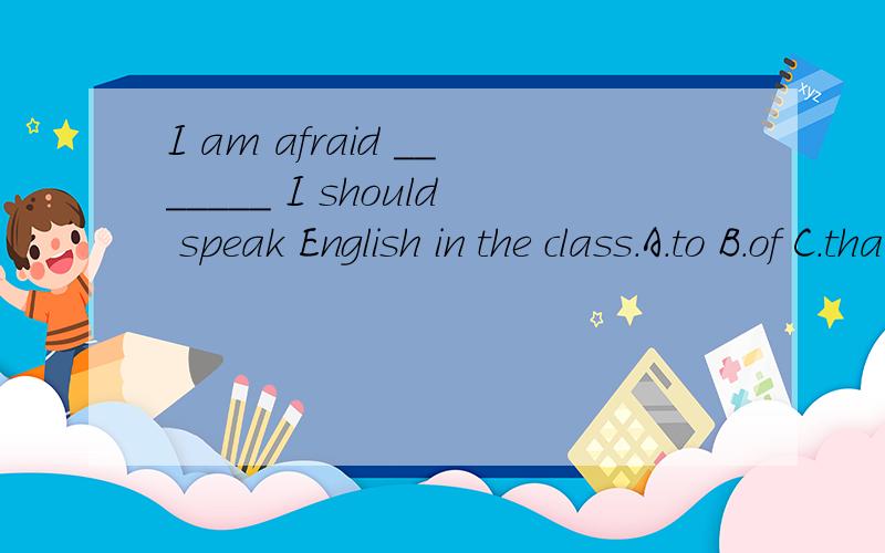 I am afraid _______ I should speak English in the class.A.to B.of C.that D.in