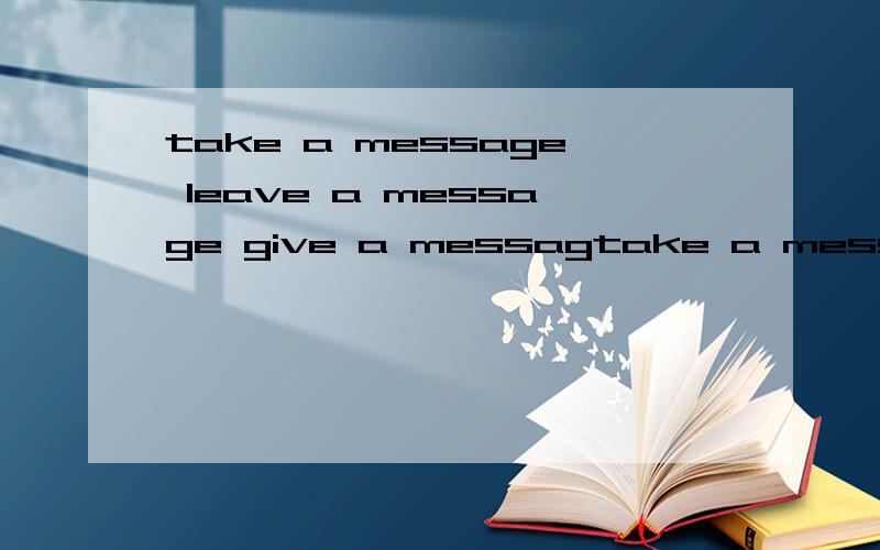 take a message leave a message give a messagtake a message leave a message give a message 情景对话【为了区别这三个词】