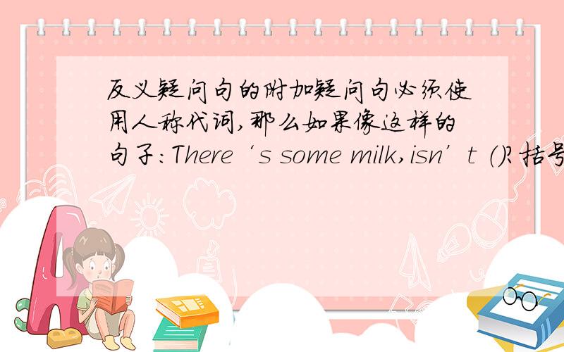 反义疑问句的附加疑问句必须使用人称代词,那么如果像这样的句子：There‘s some milk,isn’t （）?括号里还是there么?