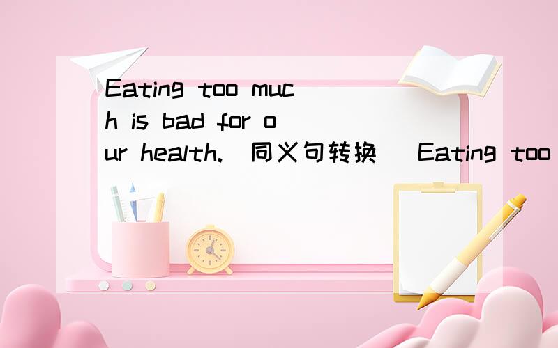 Eating too much is bad for our health.(同义句转换) Eating too much is (三个空格)our health