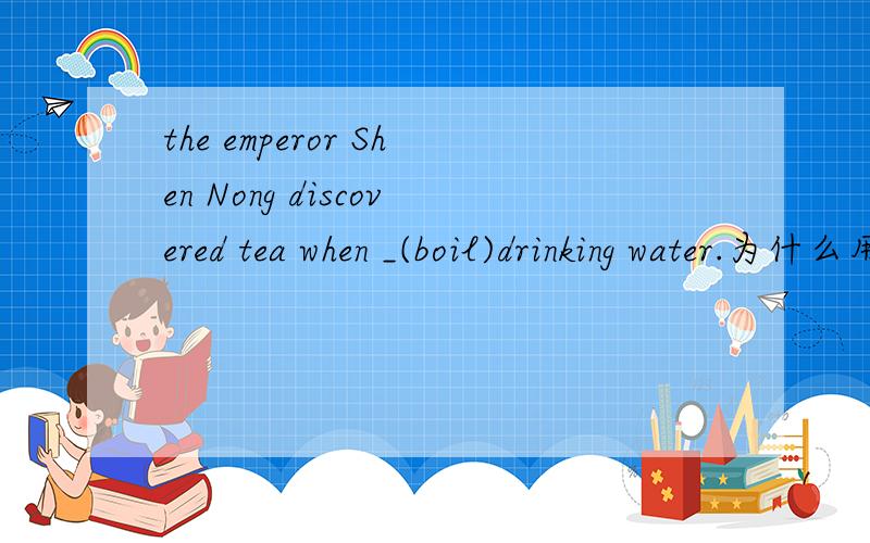 the emperor Shen Nong discovered tea when _(boil)drinking water.为什么用boiling,尤什么知识点吗