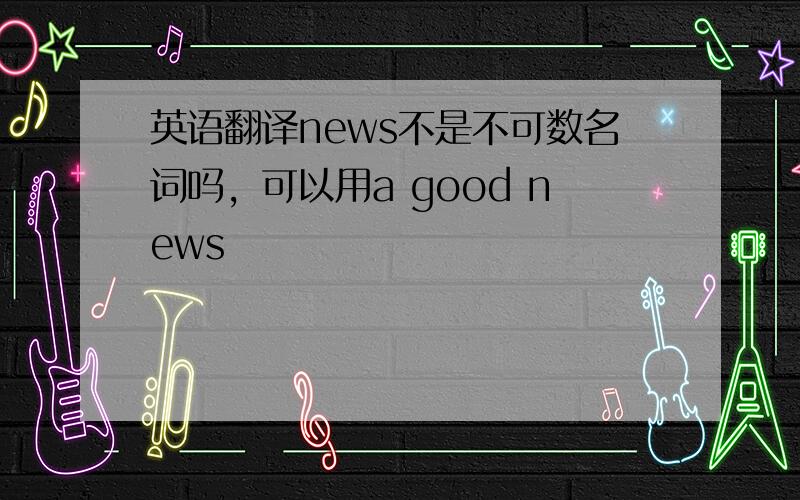 英语翻译news不是不可数名词吗，可以用a good news