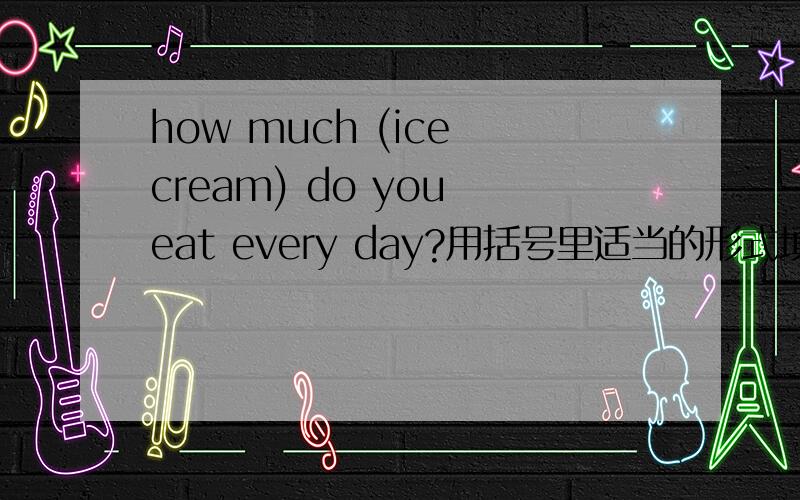 how much (ice cream) do you eat every day?用括号里适当的形式填空
