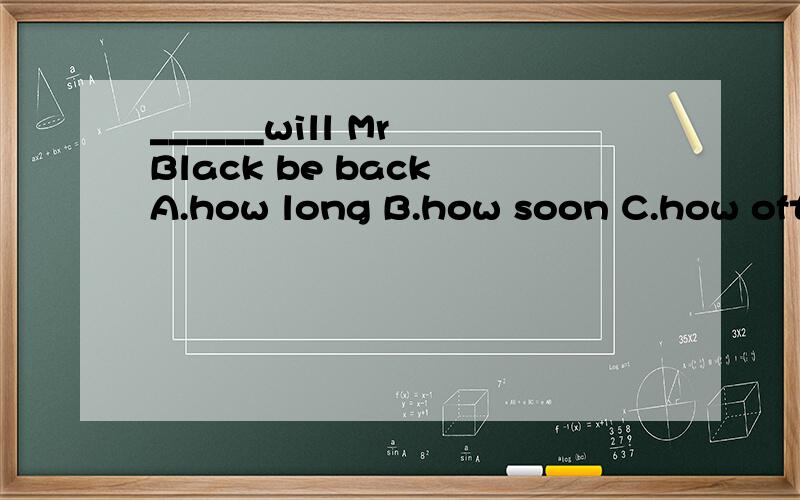 ______will Mr Black be back A.how long B.how soon C.how often D.how far