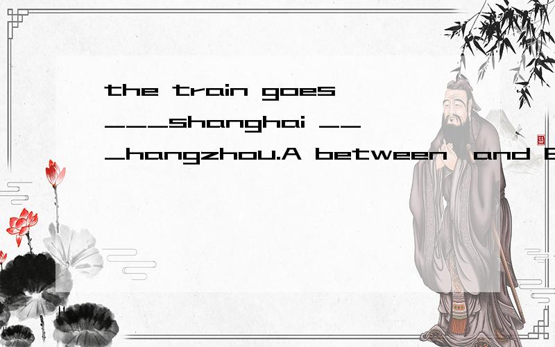 the train goes___shanghai ___hangzhou.A between,and B between,to C from,and D from,between