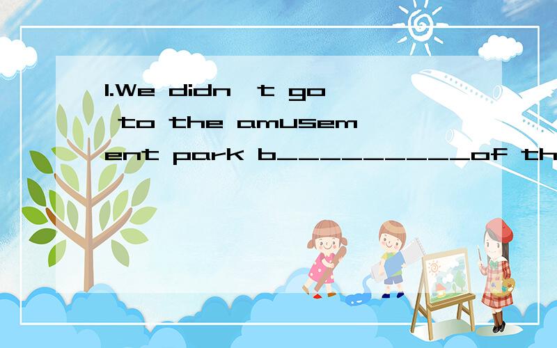 1.We didn't go to the amusement park b_________of the bad weather.