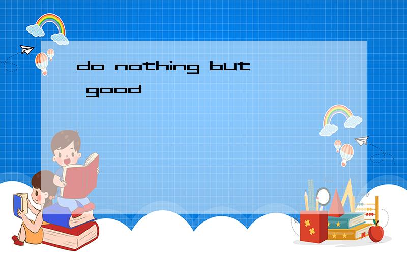 do nothing but good