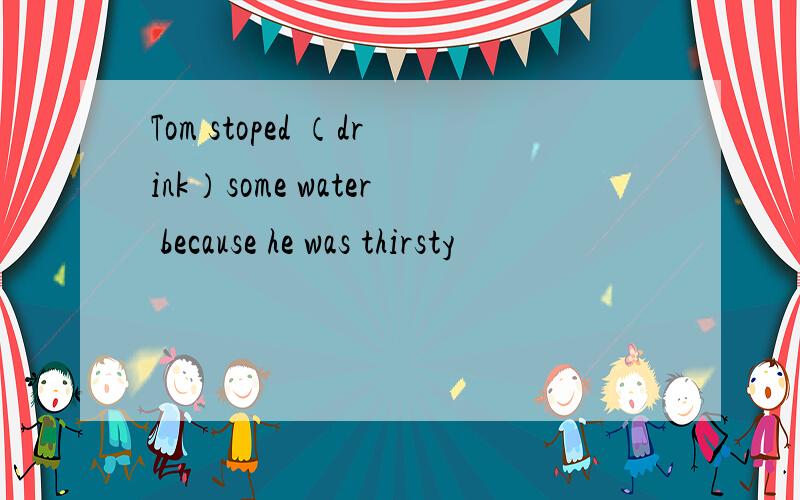 Tom stoped （drink）some water because he was thirsty