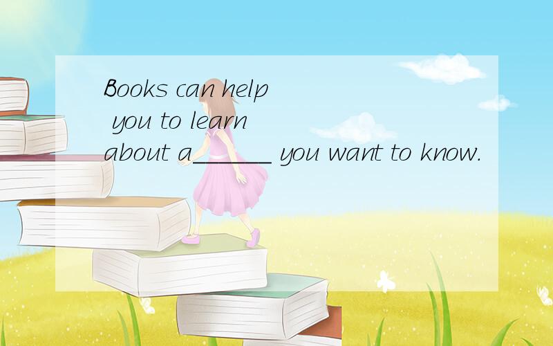 Books can help you to learn about a______ you want to know.