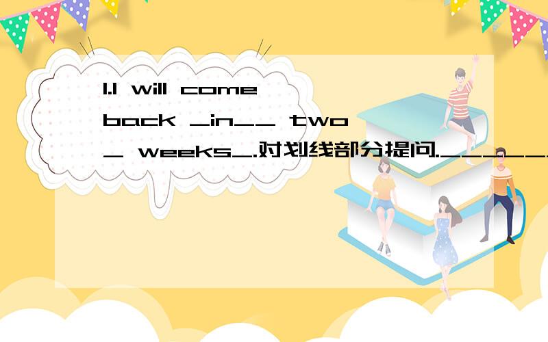 1.I will come back _in__ two_ weeks_.对划线部分提问.______ ______will you come back?2.The sun rises _in_the_east_._______ _______the sun rise>