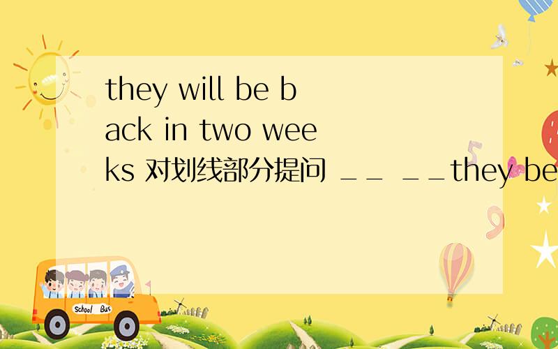 they will be back in two weeks 对划线部分提问 __ __they be back?——————划线部分是 in two　weeks