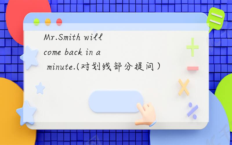 Mr.Smith will come back in a minute.(对划线部分提问）