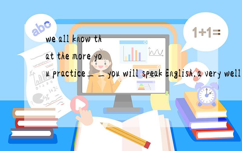 we all know that the more you practice__you will speak English.a very well b the morea very well b the more c.the better d quite good请说说为什么!thanks