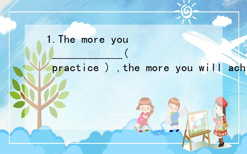 1.The more you ____________( practice ) ,the more you will achieve.