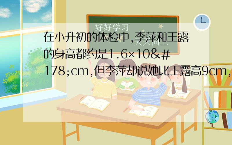 在小升初的体检中,李萍和王露的身高都约是1.6×10²cm,但李萍却说她比王露高9cm,你认为有这种可能吗?若有,请举例说明.