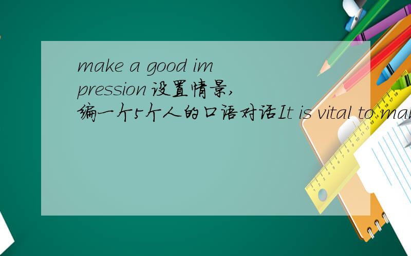 make a good impression 设置情景,编一个5个人的口语对话It is vital to make a good impression on others in our dairy life .On such occasions as a job interview ,a good impression can give you more advantages over others.1)How do you judge