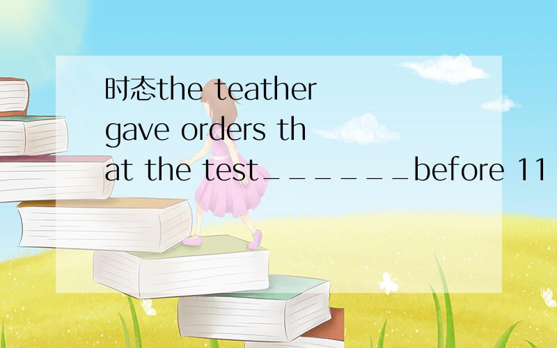 时态the teather gave orders that the test______before 11：30the teather gave orders that the test______before 11：30.a:be finished b:will be finished c:would be finished d:would have been finish