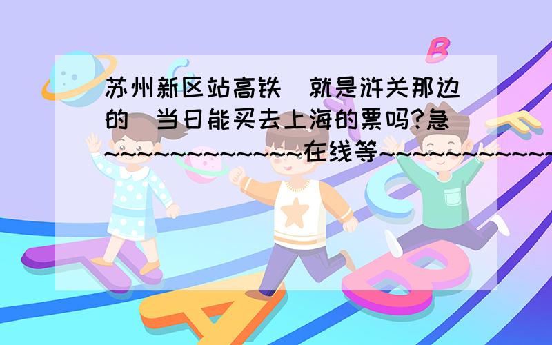 苏州新区站高铁（就是浒关那边的）当日能买去上海的票吗?急~~~~~~~~~~~~在线等~~~~~~~~~~~